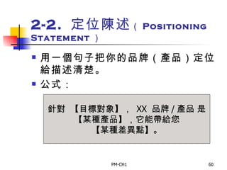 2-2.  定位陳述 （ Positioning Statement ） 用一個句子把你的品牌（產品）定位給描述清楚。 公式：  針對  【目標對象】，  XX  品牌 / 產品 是 【某種產品】，它能帶給您 【某種差異點】。 