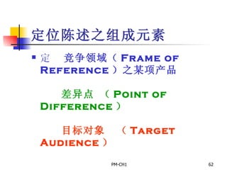 定位陈述之组成元素       竞争领域（ Frame of Reference ）之某项产品         差异点 （ Point of Difference ）         目标对象  （ Target Audience ） 