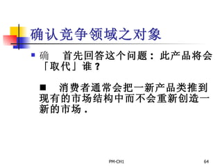 确认竞争领域之对象       首先回答这个问题 :  此产品将会「取代」谁 ?         消费者通常会把一新产品类推到现有的市场结构中而不会重新创造一新的市场 .     