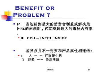 Benefit or Problem ?       当连结到最大的消费者利益或解决最困扰的问题时 , 它就获致最大的市场占有率 .       CPU --- INTEL INSIDE         差异点并不一定要和产品属性相连结 :       人 － － 百事新生代       经验 －－ 美乐啤酒 