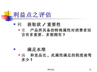 利益点之评估       获取欲 / 重要性       产品所具备的特殊属性对消费者而言有多重要、多想拥有 ?         满足水准       和竞品比 ,  此属性满足的程度凌驾多少 ? 