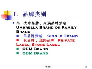 1.  品牌类别      大伞品牌 ,  家族品牌策略  Umbrella Brand or Family Brand         单品牌策略　 Single Brand       私品牌 ,  通路品牌  Private Label, Store Label       OEM Brand       OBM Brand   