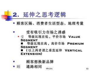 2.  延伸之思考逻辑 顾客区隔、消费者生活型态、地理考量          受有吸引力市场之诱惑       等级比现在低 ,  平价市场  Value Segment       等级比现在高 ,  高价市场  Premium Segment       ( 以上两者谓之垂直延伸  Vertical Extension)          顾客想换新品牌        通路相同     