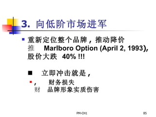3.  向低阶市场进军 重新定位整个品牌 ,  推动降价       Marlboro Option (April 2, 1993 ),  股价大跌   40% !!!         立即冲击就是 ,       财务损失       品牌形象实质伤害 