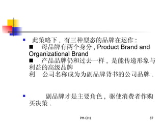 此策略下 ,  有三种型态的品牌在运作 :       母品牌有两个身分 , Product Brand and Organizational Brand       产品品牌仍和过去一样 ,  是能传递形象与利益的高级品牌       公司名称成为为副品牌背书的公司品牌 .          副品牌才是主要角色 ,  驱使消费者作购买决策 .   