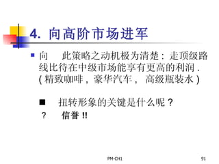 4.  向高阶市场进军       此策略之动机极为清楚 :  走顶级路线比待在中级市场能享有更高的利润 . ( 精致咖啡 ,  豪华汽车 ,  高级瓶装水 )         扭转形象的关键是什么呢 ?       信誉 !! 