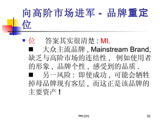 向高阶市场进军 -  品牌 重定 位       答案其实很清楚 :  MI.       大众主流品牌 , Mainstream Brand,  缺乏与高阶市场的连结性 ,  例如使用者的形象 ,  品牌个性 ,  感受到的品质 .       另一风险 :  即使成功 ,  可能会牺牲掉母品牌现有客层 ,  而这正是该品牌的主要资产 ! 