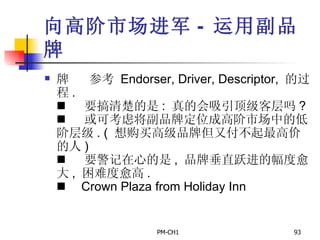 向高阶市场进军 -  运用副品牌        参考   Endorser, Driver, Descriptor,  的过程 .        要搞清楚的是 :  真的会吸引顶级客层吗 ?        或可考虑将副品牌定位成高阶市场中的低阶层级 . (  想购买高级品牌但又付不起最高价的人 )        要警记在心的是 ,  品牌垂直跃进的幅度愈大 ,  困难度愈高 .        Crown Plaza from Holiday Inn   