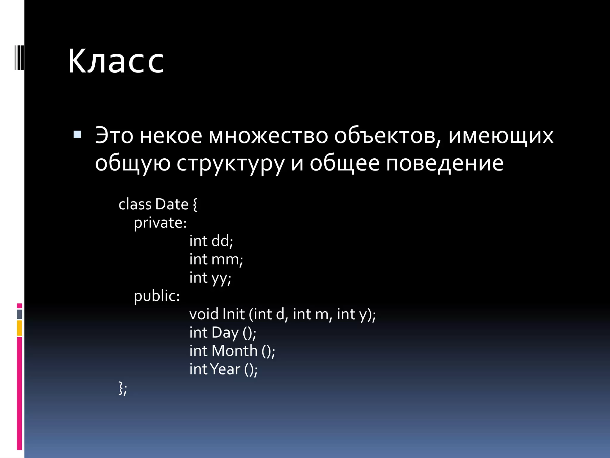 КлассЭто некое множество объектов, имеющих общую структуру и общее поведениеclass Date { private: intdd; intmm; intyy; public: void Init (int d, int m, int y); intDay (); intMonth (); intYear (); };