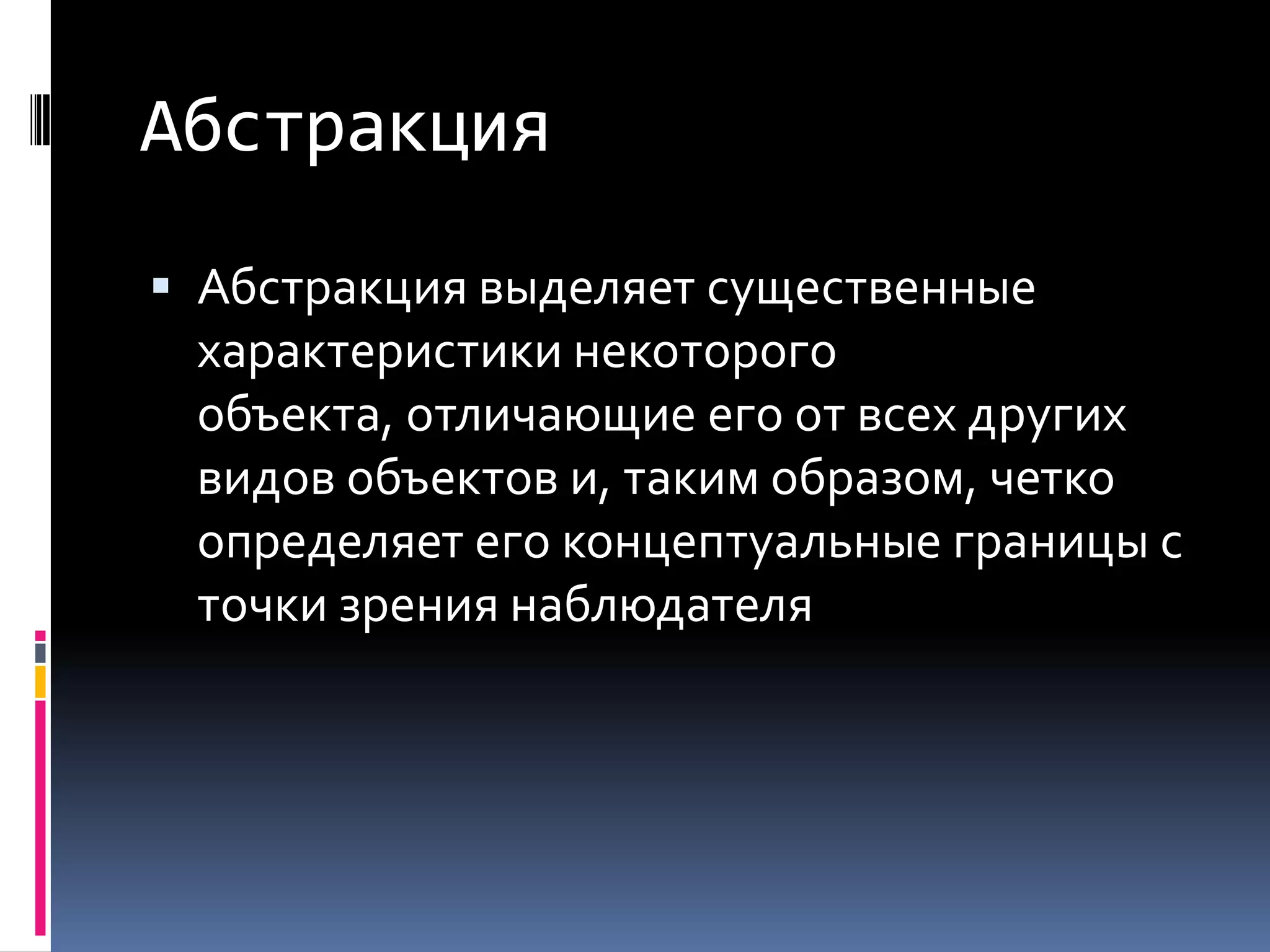 АбстракцияАбстракция выделяет существенные характеристики некоторого объекта, отличающие его от всех других видов объектов и, таким образом, четко определяет его концептуальные границы с точки зрения наблюдателя