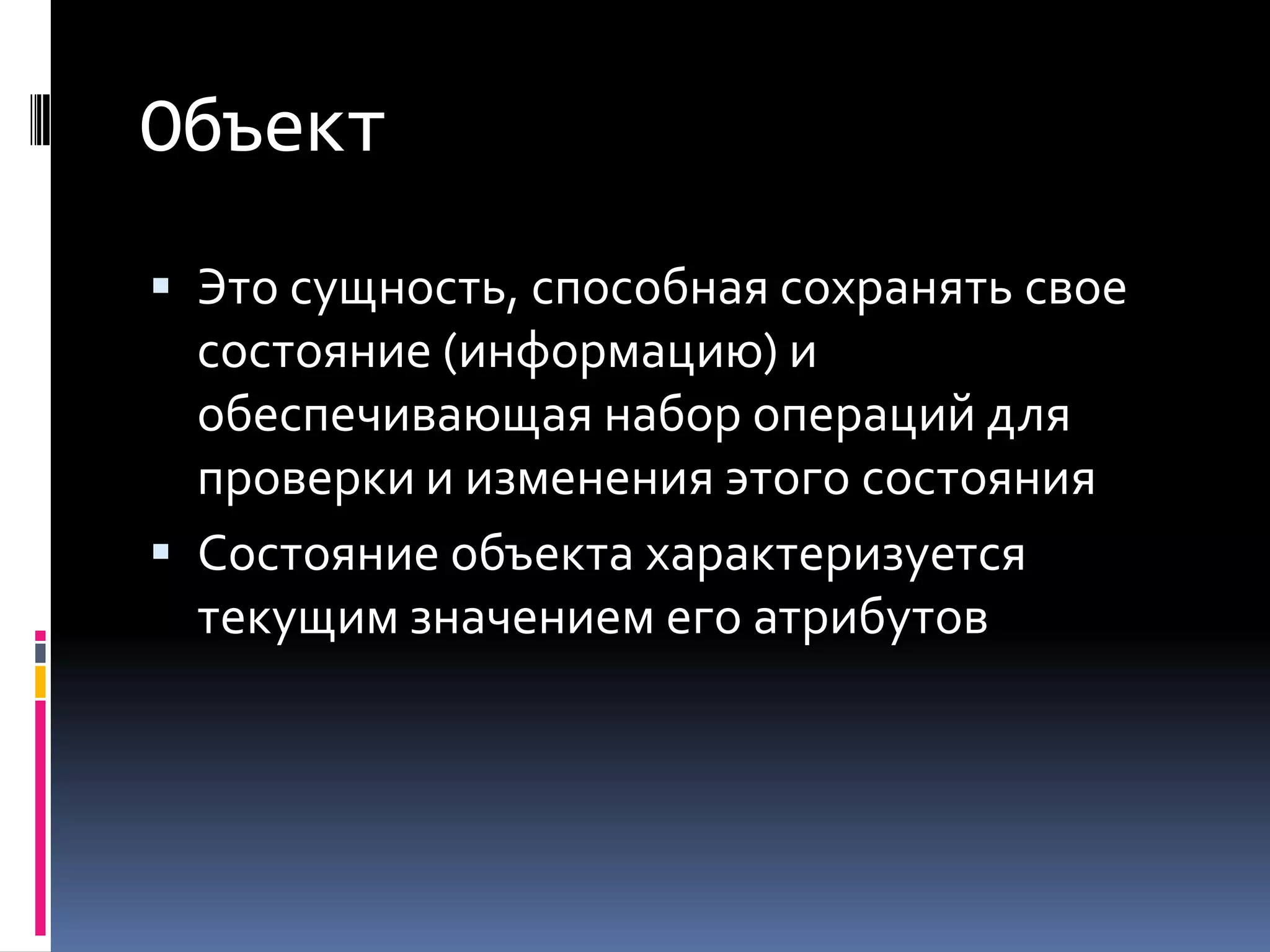 ОбъектЭто сущность, способная сохранять свое состояние (информацию) и обеспечивающая набор операций для проверки и изменения этого состоянияСостояние объекта характеризуется текущим значением его атрибутов