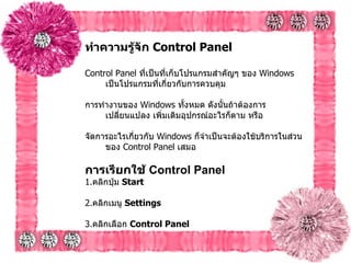 ทำความรู้จัก  Control Panel   Control Panel  ที่เป็นที่เก็บโปรแกรมสำคัญๆ ของ  Windows  เป็นโปรแกรมที่เกี่ยวกับการควบคุม การทำงานของ  Windows  ทั้งหมด ดังนั้นถ้าต้องการเปลี่ยนแปลง เพิ่มเติมอุปกรณ์อะไรก็ตาม หรือ จัดการอะไรเกี่ยวกับ   Windows  ก็จำเป็นจะต้องใช้บริการในส่วนของ  Control Panel  เสมอ การเรียกใช้  Control Panel   1. คลิกปุ่ม  Start  2. คลิกเมนู  Settings  3. คลิกเลือก  Control Panel   