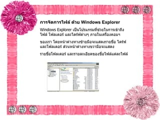 การจัดการไฟล์ ด้วย  Windows Explorer   Windows Explorer  เป็นโปรแกรมที่ช่วยในการเข้าถึงไฟล์ โฟลเดอร์ และไดร์ฟต่างๆ ภายในเครื่องคอมฯ  ของเรา โดยหน้าต่างทางซ้ายมือจะแสดงรายชื่อ ไดร์ฟ และโฟลเดอร์ ส่วนหน้าต่างทางขวามือจะแสดง รายชื่อโฟลเดอร์ และรายละเอียดของชื่อไฟล์แต่ละไฟล์   