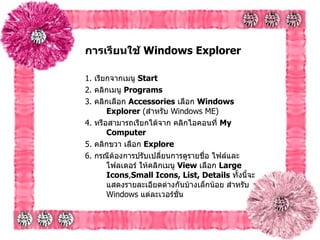 การเรียนใช้  Windows Explorer   1.  เรียกจากเมนู  Start  2.  คลิกเมนู  Programs   3.  คลิกเลือก  Accessories   เลือก  Windows Explorer  ( สำหรับ  Windows ME)  4.  หรือสามารถเรียกได้จาก คลิกไอคอนที่  My Computer   5.  คลิกขวา เลือก  Explore  6.  กรณีต้องการปรับเปลี่ยนการดูรายชื่อ ไฟล์และโฟลเดอร์ ให้คลิกเมนู  View  เลือก  Large Icons , Small Icons, List, Details   ทั้งนี้จะแสดงรายละเอียดต่างกันบ้างเล็กน้อย สำหรับ  Windows  แต่ละเวอร์ชั่น   
