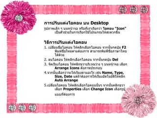 การปรับแต่งไอคอน บน  Desktop   รูปภาพเล็ก ๆ บนหน้าจอ หรือที่เราเรียกว่า  ไอคอน  " Icon"   เป็นตัวช่วยในการเรียกใช้โปรแกรมให้สะดวกขึ้น วิธีการปรับแต่งไอคอน   1.  เปลี่ยนชื่อไอคอน   ให้คลิกเลือกไอคอน จากนั้นกดปุ่ม  F2  พิมพ์ชื่อใหม่ตามต้องการ สามารถพิมพืชื่อภาษาไทยได้ด้วย 2.  ลบไอคอน   ให้คลิกเลือกไอคอน จากนั้นกดปุ่ม  Del  3.  จัดเรียงไอคอน   ให้คลิกขวาบริเวณว่าง ๆ บนหน้าจอ เลือก  Arrange Icons   ดังภาพประกอบ 4. จากนั้นเลือกว่าจะให้เรียงตามอะไร เช่น  Name, Type, Size, Date   แต่ถ้าต้องการให้เรียงอัตโนมัติให้คลิก  Auto Arrange 5. เปลี่ยนไอคอน   ให้คลิกเลือกไอคอนนั้นๆ จากนั้นคลิกขวา เลือก  Properties   เลือก  Change Icon   เลือกรูปแบบที่ต้องการ   