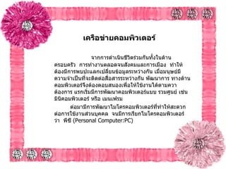 เครือข่ายคอมพิวเตอร์   จากการดำเนินชีวิตร่วมกันทั้งในด้านครอบครัว    การทำงานตลอดจนสังคมและการเมือง    ทำให้ต้องมีการพบปะแลกเปลี่ยนข้อมูลระหว่างกัน   เมื่อมนุษย์มีความจำเป็นที่จะติดต่อสื่อสารระหว่างกัน พัฒนาการ ทางด้านคอมพิวเตอร์จึงต้องตอบสนองเพื่อให้ใช้งานได้ตามควาต้องการ   แรกเริ่มมีการพัฒนาคอมพิวเตอร์แบบ รวมศูนย์   เช่น มินิคอมพิวเตอร์ หรือ เมนเฟรม   ต่อมามีการพัฒนาไมโครคอมพิวเตอร์ที่ทำให้สะดวกต่อการใช้งานส่วนบุคคล    จนมีการเรียกไมโครคอมพิวเตอร์ ว่า    พีซี  ( Personal Computer:PC)   