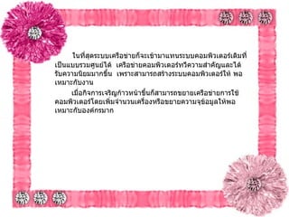   ในที่สุดระบบเครือข่ายก็จะเข้ามาแทนระบบคอมพิวเตอร์เดิมที่เป็นแบบรวมศูนย์ได้    เครือข่ายคอมพิวเตอร์ทวีความสำคัญและได้รับความนิยมมากขึ้น    เพราะสามารถสร้างระบบคอมพิวเตอร์ให้ พอเหมาะกับงาน     เมื่อกิจการเจริญก้าวหน้าขึ้นก็สามารถขยายเครือข่ายการใช้ คอมพิวเตอร์โดยเพิ่มจำนวนเครื่องหรือขยายความจุข้อมูลให้พอเหมาะกับองค์กรมาก   