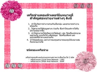 เครือข่ายคอมพิวเตอร์มีบทบาทที่สำคัญต่อหน่วยงานต่างๆ ดังนี้ 1.   ทำให้เกิดการทำงานร่วมกันเป็นกลุ่ม และสามารถทำงานพร้อมกัน 2.   ให้สามารถใช้ข้อมูลต่างๆ ร่วมกัน ซึ่งทำให้องค์การได้รับประโยชน์มากขึ้น 3.   ทำให้สามารถใช้ทรัพยากรได้คุ้มค่า เช่น ใช้เครื่องประมวลผลร่วมกัน แบ่งกันใช้   แฟ้มข้อมูล  ใช้เครื่องพิมพ์ และอุปกรณ์ที่มีราคาแพงร่วมกัน  4.   ทำให้ลดต้นทุน เพราะการลงทุนสามารถลงทุนให้เหมาะสมกับหน่วยงานได้      ชนิดของเครือข่าย   เครือข่ายคอมพิวเตอร์แบ่งแยกตามสภาพการเชื่อมโยงได้  2  ชนิด         -   เครือข่ายแลน  ( Local Area Network : LAN)      -   เครือข่ายแวน  ( Wide Area Network : WAN 