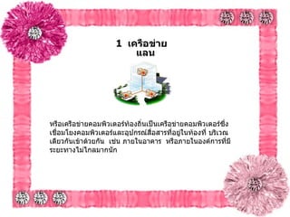 1   เครือข่ายแลน  หรือเครือข่ายคอมพิวเตอร์ท้องถิ่นเป็นเครือข่ายคอมพิวเตอร์ซึ่งเชื่อมโยงคอมพิวเตอร์และอุปกรณ์สื่อสารที่อยู่ในท้องที่ บริเวณเดียวกันเข้าด้วยกัน    เช่น ภายในอาคาร    หรือภายในองค์การที่มีระยะทางไม่ไกลมากนัก    