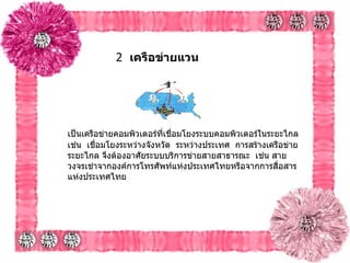 2   เครือข่ายแวน             เป็นเครือข่ายคอมพิวเตอร์ที่เชื่อมโยงระบบคอมพิวเตอร์ในระยะไกล    เช่น    เชื่อมโยงระหว่างจังหวัด    ระหว่างประเทศ    การสร้างเครือข่ายระยะไกล จึงต้องอาศัยระบบบริการข่ายสายสาธารณะ    เช่น สายวงจรเช่าจากองค์การโทรศัพท์แห่งประเทศไทยหรือจากการสื่อสารแห่งประเทศไทย      