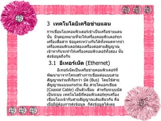 3   เทคโนโลยีเครือข่ายแลน   การเชื่อมโยงคอมพิวเตอร์เข้าเป็นเครือข่ายแลนนั้น    มีจุดมุ่งหมายที่จะให้เครื่องคอมพิวเตอร์ทุกเครื่องสื่อสาร ข้อมูลระหว่างกันได้ทั้งหมดหากนำเครื่องคอมพิวเตอร์สองเครื่องต่อสายสัญญาณเข้าหากันจะทำให้เครื่องคอมพิวเตอร์ทั้งสอง นั้นส่งข้อมูลถึงกัน     3.1   อีเทอร์เน็ต  ( Ethernet)         อีเทอร์เน็ตเป็นเครือข่ายคอมพิวเตอร์ที่พัฒนามาจากโครงสร้างการเชื่อมต่อแบบสายสัญญาณร่วมที่เรียกว่า บัส  ( Bus)   โดยใช้สายสัญญาณแบบแกนร่วม คือ สายโคแอกเชียล  ( Coaxial Cable)  เป็นตัวเชื่อม    สำหรับระบบบัส เป็นระบบ เทคโนโลยีที่คอมพิวเตอร์ทุกเครื่องเชื่อมโยงเข้ากับสายสัญญาณเส้นเดียวกัน คือ เมื่อมีผู้ต้องการส่งข้อมูล    ก็ส่งข้อมูลได้เลย    