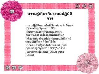 ความรู้เกี่ยวกับระบบปฏิบัติการ ระบบปฏิบัติการ หรือที่เรียกย่อ ๆ ว่า โอเอส  ( Operating System : OS)  เป็นซอฟต์แวร์ใช้ในการดูแลระบบคอมพิวเตอร์ เครื่องคอมพิวเตอร์ทุก เครื่องจะต้องมีซอฟต์แวร์ระบบปฏิบัติการนี้ ระบบปฏิบัติการที่นิยมใช้กัน มากและเป็นที่รู้จักกันดีเช่นดอส  ( Disk Operating System : DOS) วินโดวส์  ( Windows) โอเอสทู  ( OS/2)  ยูนิกซ์  ( UNIX)  