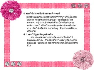 4   การใช้งานเครือข่ายคอมพิวเตอร์   เครือข่ายแลนหนึ่งเครือข่ายจะมีการทำงานกันเป็นกลุ่ม เรียกว่า กลุ่มงาน   (Workgroup)   แต่เมื่อเชื่อมโยงหลาย ๆ    กลุ่มงานเข้าด้วยกันก็จะเป็นเครือข่ายขององค์กร    และถ้าเชื่อมโยงระหว่างองค์กรผ่านเครือข่ายแวน    ก็จะได้เครือข่าย ขนาดใหญ่    ตัวอย่างการใช้งานเครือข่าย 4.1   การใช้ฐานข้อมูลร่วมกัน           งานขององค์กรบางอย่างมีความจำเป็นต้องใช้ข้อมูลชุดเดียวกัน    ถ้าแต่ละฝ่ายทำการหาหรือรวบรวมข้อมูลเอง    ข้อมูลอาจ จะมีความคลาดเคลื่อนไม่ตรงกันก็ได้    