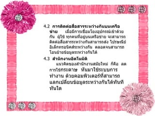 4.2   การติดต่อสื่อสารระหว่างกันบนเครือข่าย        เมื่อมีการเชื่อมโยงอุปกรณ์เข้าด้วยกัน    ผู้ใช้ ทุกคนที่อยู่บนเครือข่าย จะสามารถ ติดต่อสื่อสารระหว่างกันสามารถส่ง ไปรษณีย์อิเล็กทรอนิคส์ระหว่างกัน    ตลอดจนสามารถโอนย้ายข้อมูลระหว่างกันได้   4.3   สำนักงานอัตโนมัติ         แนวคิดของสำนักงานสมัยใหม่    ก็คือ    ลดการใช้ กระดาษ    หันมาใช้ระบบการทำงาน ด้วยคอมพิวเตอร์ที่สามารถ แลกเปลี่ยนข้อมูลระหว่างกันได้ทันทีทันใด    