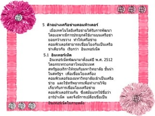 5   ตัวอย่างเครือข่ายคอมพิวเตอร์   เมื่อเทคโนโลยีเครือข่ายได้รับการพัฒนาโดยเฉพาะมีการประยุกต์ใช้งานบนเครือข่ายอยกว้างขวาง    ทำให้เครือข่าย คอมพิวเตอร์สามารถเชื่อมโยงกันเป็นเครือข่าเดียวกัน    เรียกว่า    อินเทอร์เน็ต     5.1   อินเทอร์เน็ต     อินเทอร์เน็ตพัฒนามาตั้งแต่ปี พ . ศ .  2512   โดยกระทรวงกลาโหมประเทศสหรัฐอเมริกาให้ทุนกับมหาวิทยาลัย ชั้นนำในสหรัฐฯ    เพื่อเชื่อมโยงเครื่องคอมพิวเตอร์ของมหาวิทยาลัยเข้าเป็นเครือข่าย    และใช้ทรัพยากรเพื่อทำงานวิจัย เกี่ยวกับการเชื่อมโยงเครือข่ายคอมพิวเตอร์ร่วมกัน    ซึ่งสมัยแรกใช้ชื่อว่า    อาร์ปาเน็ต    และจึงมีการเปลี่ยนชื่อเป็น อินเทอร์เน็ตในภายหลัง     