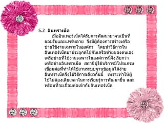 5.2   อินทราเน็ต        เมื่ออินเทอร์เน็ตได้รับการพัฒนามาจนเป็นที่ยอมรับและแพร่หลาย    จึงมีผู้ต้องการสร้างเครือข่ายใช้งานเฉพาะในองค์กร     โดยนำวิธีการในอินเทอร์เน็ตมาประยุกต์ใช้กับเครือข่ายของตนเอง เครือข่ายที่ใช้งานเฉพาะในองค์การนี้จึงเรียกว่า    เครือข่ายอินทราเน็ต    สถานีผู้ใช้บริการมีโปรแกรมเชื่อมต่อที่ทำให้ใช้งานระบบฐานข้อมูลได้ง่าย อินทราเน็ตจึงใช้วิธีการเดียวกันนี้     เพราะทำให้ผู้ใช้ไม่ต้องเสียเวลาในการเรียนรู้การพัฒนาขึ้น และพร้อมที่จะเชื่อมต่อเข้ากับอินเทอร์เน็ต      