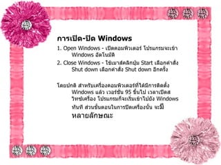 การเปิด - ปิด  Windows   1. Open Windows -  เปิดคอมพิวเตอร์ โปรแกรมจะเข้า  Windows  อัตโนมัติ   2. Close Windows -  ใช้เมาส์คลิกปุ่ม  Start  เลือกคำสั่ง  Shut down  เลือกคำสั่ง   Shut down  อีกครั้ง   โดยปกติ สำหรับเครื่องคอมพิวเตอร์ที่ได้มีการติดตั้ง  Windows  แล้ว เวอร์ชั่น  95  ขึ้นไป เวลาเปิดสวิทซ์เครื่อง โปรแกรมก็จะเริ่มเข้าไปยัง  Windows  ทันที ส่วนขั้นตอนในการปิดเครื่องนั้น จะ มีหลายลักษณะ   