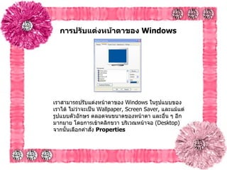 การปรับแต่งหน้าตาของ  Windows   เราสามารถปรับแต่งหน้าตาของ  Windows  ในรูปแบบของเราได้ ไม่ว่าจะเป็น  Wallpaper, Screen Saver,  และแม้แต่รูปแบบตัวอักษร ตลอดจนขนาดของหน้าตา และอื่น ๆ อีกมากมาย โดยการเข้าคลิกขวา บริเวณหน้าจอ  ( Desktop)  จากนั้นเลือกคำสั่ง  Properties   