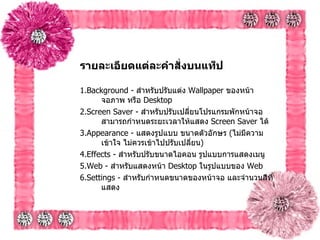 รายละเอียดแต่ละคำสั่งบนแท็ป   1.Background -  สำหรับปรับแต่ง  Wallpaper  ของหน้าจอภาพ หรือ  Desktop   2.Screen Saver -  สำหรับปรับเปลี่ยนโปรแกรมพักหน้าจอ สามารถกำหนดระยะเวลาให้แสดง   Screen Saver  ได้ 3.Appearance -  แสดงรูปแบบ ขนาดตัวอักษร  ( ไม่มีความเข้าใจ ไม่ควรเข้าไปปรับเปลี่ยน )   4.Effects -  สำหรับปรับขนาดไอคอน รูปแบบการแสดงเมนู   5.Web -  สำหรับแสดงหน้า  Desktop  ในรูปแบบของ  Web  6.Settings -  สำหรับกำหนดขนาดของหน้าจอ และจำนวนสีที่แสดง   
