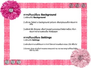 การปรับเปลี่ยน  Background   1. คลิกแท็ป  Background  2. บริเวณ  Select a background picture  เลือกรูปแบบที่เราต้องการ หรือ   3. คลิกคำสั่ง  Browse  เพื่อกำหนดตำแหน่งของไฟล์ภาพอื่นๆ ที่เราต้องการนำมาแสดงเป็น   Wallpaper   การปรับเปลี่ยน  Settings   1. คลิกแท็ป  Settings   2. คลิกเลือกจำนวนสีที่ต้องการ ถ้าทำได้ควรกำหนดสีอย่างน้อย  256  สีขึ้นไป   3.Screen Area  สำหรับกำหนดขนาดของหน้าจอ ขนาดมาตรฐานที่นิยมใช้คือ  800 by 600  