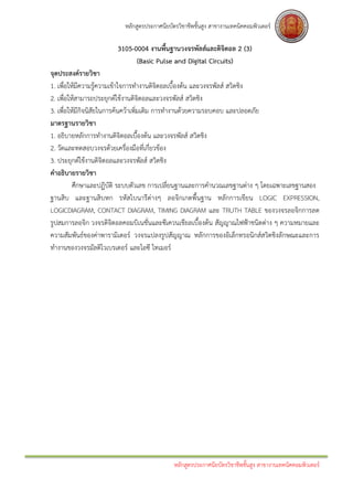 หลักสูตรประกาศนียบัตรวิชาชีพชั้นสูง สาขางานเทคนิคคอมพิวเตอร์

                       3105-0004 งานพื้นฐานวงจรพัลส์และดิจิตอล 2 (3)
                             (Basic Pulse and Digital Circuits)
จุดประสงค์รายวิชา
1. เพื่อให้มีความรู้ความเข้าใจการทางานดิจิตอลเบื้องต้น และวงจรพัลส์ สวิตชิง
2. เพื่อให้สามารถประยุกต์ใช้งานดิจิตอลและวงจรพัลส์ สวิตชิง
3. เพื่อให้มีกิจนิสัยในการค้นคว้าเพิ่มเติม การทางานด้วยความรอบคอบ และปลอดภัย
มาตรฐานรายวิชา
1. อธิบายหลักการทางานดิจิตอลเบื้องต้น และวงจรพัลส์ สวิตชิง
2. วัดและทดสอบวงจรด้วยเครื่องมือที่เกี่ยวข้อง
3. ประยุกต์ใช้งานดิจิตอลและวงจรพัลส์ สวิตชิง
คาอธิบายรายวิชา
          ศึกษาและปฏิบัติ ระบบตัวเลข การเปลี่ยนฐานและการคานวณเลขฐานต่าง ๆ โดยเฉพาะเลขฐานสอง
ฐานสิบ และฐานสิบหก รหัสไบนารีต่างๆ ลอจิกเกตพื้นฐาน หลักการเขียน LOGIC EXPRESSION,
LOGICDIAGRAM, CONTACT DIAGRAM, TIMING DIAGRAM และ TRUTH TABLE ของวงจรลอจิกการลด
รูปสมการลอจิก วงจรดิจิตอลคอมบิเนชั่นและซีเควนเชียลเบื้องต้น สัญญาณไฟฟ้าชนิดต่าง ๆ ความหมายและ
ความสัมพันธ์ของค่าพารามิเตอร์ วงจรแปลงรูปสัญญาณ หลักการของอิเล็กทรอนิกส์สวิตชิงลักษณะและการ
ทางานของวงจรมัลติไวเบรเตอร์ และไอซี ไทเมอร์




                                             หลักสูตรประกาศนียบัตรวิชาชีพชั้นสูง สาขางานเทคนิคคอมพิวเตอร์
 