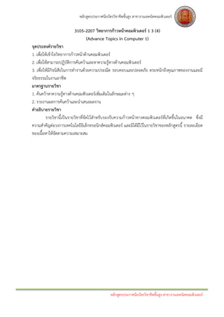 หลักสูตรประกาศนียบัตรวิชาชีพชั้นสูง สาขางานเทคนิคคอมพิวเตอร์

                         3105–2207 วิทยาการก้าวหน้าคอมพิวเตอร์ 1 3 (4)
                              (Advance Topics in Computer 1)
จุดประสงค์รายวิชา
1. เพื่อให้เข้าใจวิทยาการก้าวหน้าด้านคอมพิวเตอร์
2. เพื่อให้สามารถปฏิบัติการค้นคว้าและหาความรู้ทางด้านคอมพิวเตอร์
3. เพื่อให้มีกิจนิสัยในการทางานด้วยความประณีต รอบคอบและปลอดภัย ตระหนักถึงคุณภาพของงานและมี
จริยธรรมในงานอาชีพ
มาตรฐานรายวิชา
1. ค้นคว้าหาความรู้ทางด้านคอมพิวเตอร์เพิ่มเติมในลักษณะต่าง ๆ
2. รายงานผลการค้นคว้าและนาเสนอผลงาน
คาอธิบายรายวิชา
          รายวิชานี้เป็นรายวิชาที่จัดไว้สาหรับรองรับความก้าวหน้าทางคอมพิวเตอร์ที่เกิดขึ้นในอนาคต ซึ่งมี
ความสาคัญต่อวงการเทคโนโลยีอิเล็กทรอนิกส์คอมพิวเตอร์ และมิได้มีไว้ในรายวิชาของหลักสูตรนี้ รายละเอียด
ของเนื้อหาให้จัดตามความเหมาะสม




                                                หลักสูตรประกาศนียบัตรวิชาชีพชั้นสูง สาขางานเทคนิคคอมพิวเตอร์
 