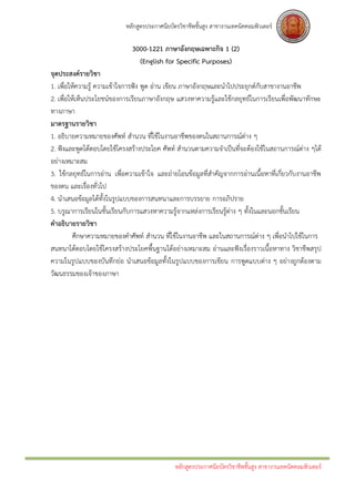 หลักสูตรประกาศนียบัตรวิชาชีพชั้นสูง สาขางานเทคนิคคอมพิวเตอร์

                              3000-1221 ภาษาอังกฤษเฉพาะกิจ 1 (2)
                                (English for Specific Purposes)
จุดประสงค์รายวิชา
1. เพื่อให้ความรู้ ความเข้าใจการฟัง พูด อ่าน เขียน ภาษาอังกฤษและนาไปประยุกต์กับสาขางานอาชีพ
2. เพื่อให้เห็นประโยชน์ของการเรียนภาษาอังกฤษ แสวงหาความรู้และใช้กลยุทธ์ในการเรียนเพื่อพัฒนาทักษะ
ทางภาษา
มาตรฐานรายวิชา
1. อธิบายความหมายของศัพท์ สานวน ที่ใช้ในงานอาชีพของตนในสถานการณ์ตาง ๆ   ่
2. ฟังและพูดโต้ตอบโดยใช้โครงสร้างประโยค ศัพท์ สานวนตามความจาเป็นที่จะต้องใช้ในสถานการณ์ต่าง ๆได้
อย่างเหมาะสม
3. ใช้กลยุทธ์ในการอ่าน เพื่อความเข้าใจ และถ่ายโอนข้อมูลที่สาคัญจากการอ่านเนื้อหาที่เกี่ยวกับงานอาชีพ
ของตน และเรื่องทั่วไป
4. นาเสนอข้อมูลได้ทั้งในรูปแบบของการสนทนาและการบรรยาย การอภิปราย
5. บรูณาการเรียนในชั้นเรียนกับการแสวงหาความรู้จากแหล่งการเรียนรู้ต่าง ๆ ทั้งในและนอกชั้นเรียน
คาอธิบายรายวิชา
          ศึกษาความหมายของคาศัพท์ สานวน ที่ใช้ในงานอาชีพ และในสถานการณ์ต่าง ๆ เพื่อนาไปใช้ในการ
สนทนาโต้ตอบโดยใช้โครงสร้างประโยคพื้นฐานได้อย่างเหมาะสม อ่านและฟังเรื่องราวเนื้อหาทาง วิชาชีพสรุป
ความในรูปแบบของบันทึกย่อ นาเสนอข้อมูลทั้งในรูปแบบของการเขียน การพูดแบบต่าง ๆ อย่างถูกต้องตาม
วัฒนธรรมของเจ้าของภาษา




                                               หลักสูตรประกาศนียบัตรวิชาชีพชั้นสูง สาขางานเทคนิคคอมพิวเตอร์
 