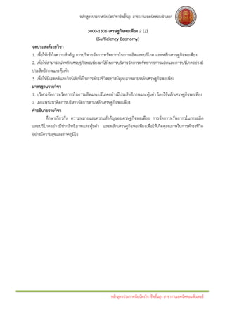 หลักสูตรประกาศนียบัตรวิชาชีพชั้นสูง สาขางานเทคนิคคอมพิวเตอร์

                               3000-1306 เศรษฐกิจพอเพียง 2 (2)
                                   (Sufficiency Economy)
จุดประสงค์รายวิชา
1. เพื่อให้เข้าใจความสาคัญ การบริหารจัดการทรัพยากรในการผลิตและบริโภค และหลักเศรษฐกิจพอเพียง
2. เพื่อให้สามารถนาหลักเศรษฐกิจพอเพียงมาใช้ในการบริหารจัดการทรัพยากรการผลิตและการบริโภคอย่างมี
ประสิทธิภาพและคุ้มค่า
3. เพื่อให้มีเจตคติและกิจนิสัยที่ดีในการดารงชีวิตอย่างมีดุลยภาพตามหลักเศรษฐกิจพอเพียง
มาตรฐานรายวิชา
1. บริหารจัดการทรัพยากรในการผลิตและบริโภคอย่างมีประสิทธิภาพและคุ้มค่า โดยใช้หลักเศรษฐกิจพอเพียง
2. เผยแพร่แนวคิดการบริหารจัดการตามหลักเศรษฐกิจพอเพียง
คาอธิบายรายวิชา
          ศึกษาเกี่ยวกับ ความหมายและความสาคัญของเศรษฐกิจพอเพียง การจัดการทรัพยากรในการผลิต
และบริโภคอย่างมีประสิทธิภาพและคุ้มค่า และหลักเศรษฐกิจพอเพียงเพื่อให้เกิดดุลยภาพในการดารงชีวิต
อย่างมีความสุขและภาคภูมิใจ




                                              หลักสูตรประกาศนียบัตรวิชาชีพชั้นสูง สาขางานเทคนิคคอมพิวเตอร์
 