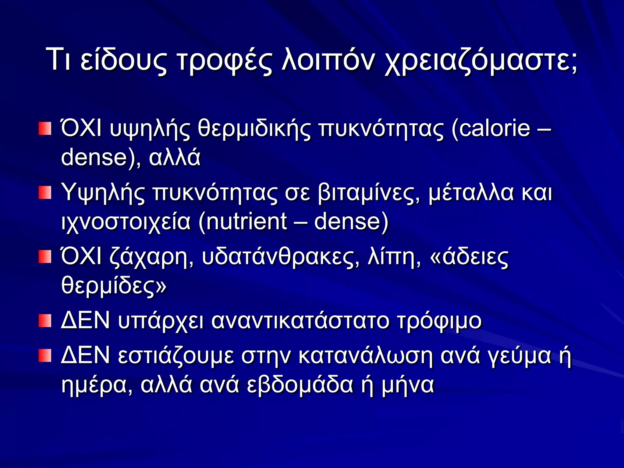 Τι είδους τροφές λοιπόν χρειαζόμαστε;ΌΧΙ υψηλής θερμιδικής πυκνότητας (calorie – dense), αλλάΥψηλής πυκνότητας σε βιταμίνες, μέταλλα και ιχνοστοιχεία (nutrient – dense)ΌΧΙ ζάχαρη, υδατάνθρακες, λίπη, «άδειες θερμίδες»ΔΕΝ υπάρχει αναντικατάστατο τρόφιμοΔΕΝ εστιάζουμε στην κατανάλωση ανά γεύμα ή ημέρα, αλλά ανά εβδομάδα ή μήνα