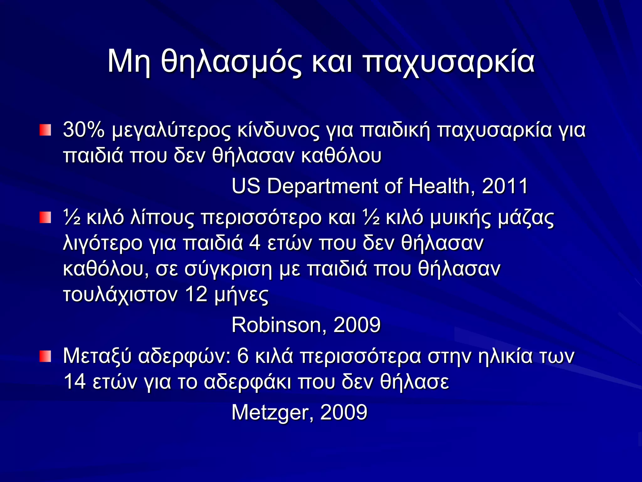 Μη θηλασμός και παχυσαρκία30% μεγαλύτερος κίνδυνος για παιδική παχυσαρκία για παιδιά που δεν θήλασαν καθόλουUS Department of Health, 2011½ κιλό λίπους περισσότερο και ½ κιλό μυικής μάζας λιγότερο για παιδιά 4 ετών που δεν θήλασαν καθόλου, σε σύγκριση με παιδιά που θήλασαν τουλάχιστον 12 μήνεςRobinson, 2009Μεταξύ αδερφών: 6 κιλά περισσότερα στην ηλικία των 14 ετών για το αδερφάκι που δεν θήλασεMetzger, 2009