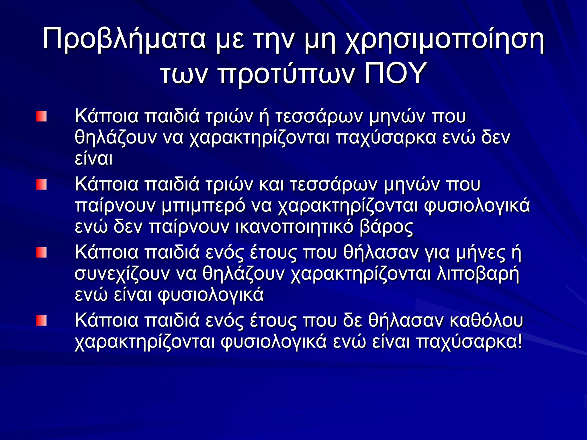 Προβλήματα με την μη χρησιμοποίηση των προτύπων ΠΟΥΚάποια παιδιά τριών ή τεσσάρων μηνών που θηλάζουν να χαρακτηρίζονται παχύσαρκα ενώ δεν είναιΚάποια παιδιά τριών και τεσσάρων μηνών που παίρνουν μπιμπερό να χαρακτηρίζονται φυσιολογικά ενώ δεν παίρνουν ικανοποιητικό βάροςΚάποια παιδιά ενός έτους που θήλασαν για μήνες ή συνεχίζουν να θηλάζουν χαρακτηρίζονται λιποβαρή ενώ είναι φυσιολογικάΚάποια παιδιά ενός έτους που δε θήλασαν καθόλου χαρακτηρίζονται φυσιολογικά ενώ είναι παχύσαρκα!