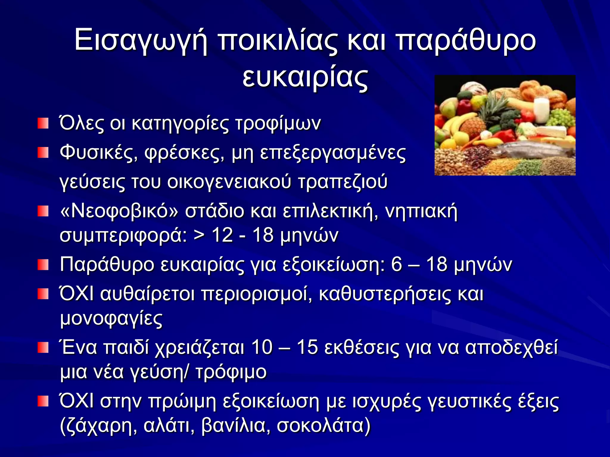 Εισαγωγή ποικιλίας και παράθυρο ευκαιρίαςΌλες οι κατηγορίες τροφίμωνΦυσικές, φρέσκες, μη επεξεργασμένες     γεύσεις του οικογενειακού τραπεζιού«Νεοφοβικό» στάδιο και επιλεκτική, νηπιακή συμπεριφορά: > 12 - 18 μηνώνΠαράθυρο ευκαιρίας για εξοικείωση: 6 – 18 μηνώνΌΧΙ αυθαίρετοι περιορισμοί, καθυστερήσεις και μονοφαγίεςΈνα παιδί χρειάζεται 10 – 15 εκθέσεις για να αποδεχθεί μια νέα γεύση/ τρόφιμοΌΧΙ στην πρώιμη εξοικείωση με ισχυρές γευστικές έξεις (ζάχαρη, αλάτι, βανίλια, σοκολάτα)