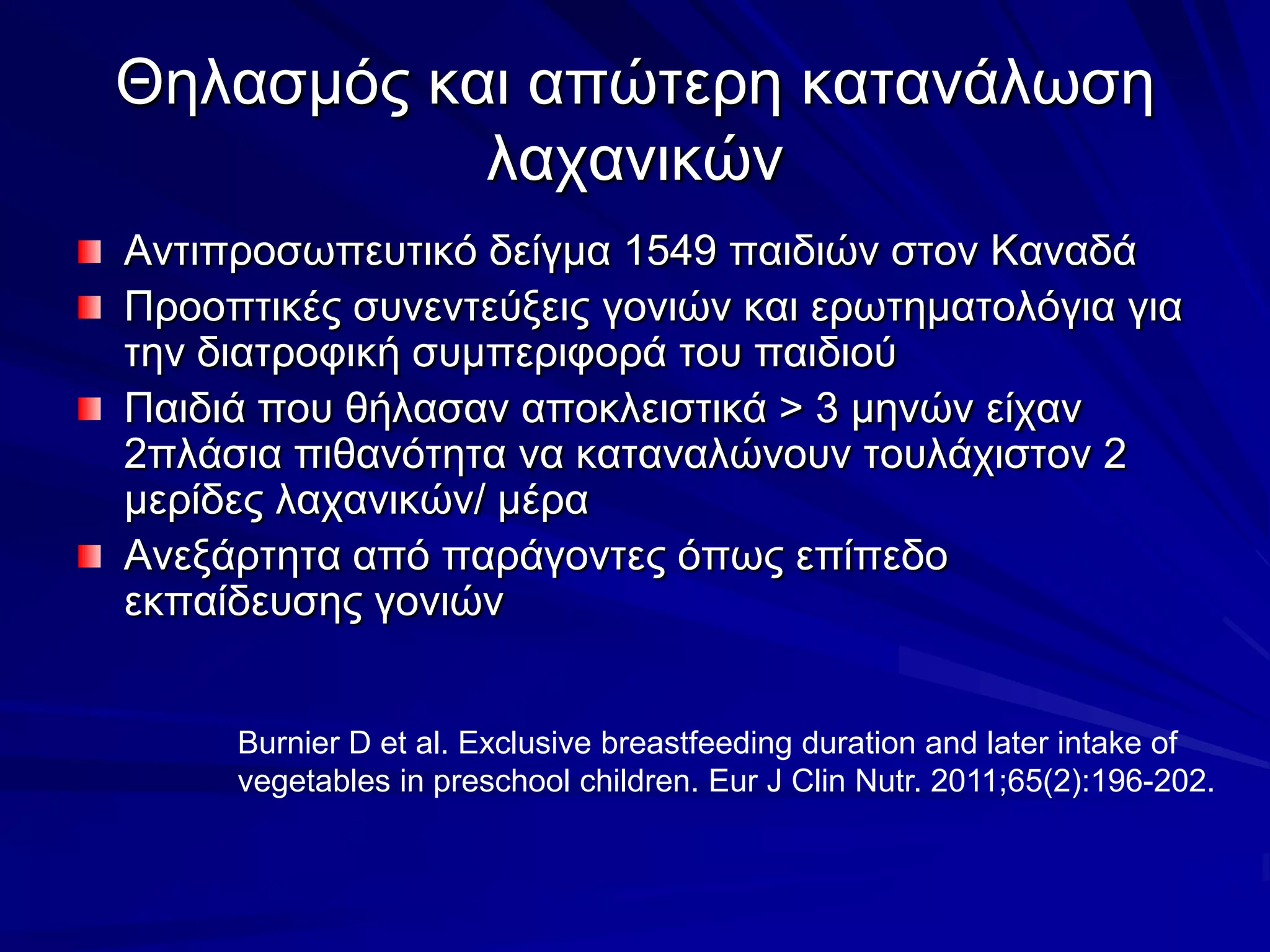 Θηλασμός και απώτερη κατανάλωση λαχανικώνΑντιπροσωπευτικό δείγμα 1549 παιδιών στον ΚαναδάΠροοπτικές συνεντεύξεις γονιών και ερωτηματολόγια για την διατροφική συμπεριφορά του παιδιούΠαιδιά που θήλασαν αποκλειστικά > 3 μηνών είχαν 2πλάσια πιθανότητα να καταναλώνουν τουλάχιστον 2 μερίδες λαχανικών/ μέραΑνεξάρτητα από παράγοντες όπως επίπεδο εκπαίδευσης γονιώνBurnier D et al. Exclusive breastfeeding duration and later intake of vegetables in preschool children. Eur J Clin Nutr. 2011;65(2):196-202. 