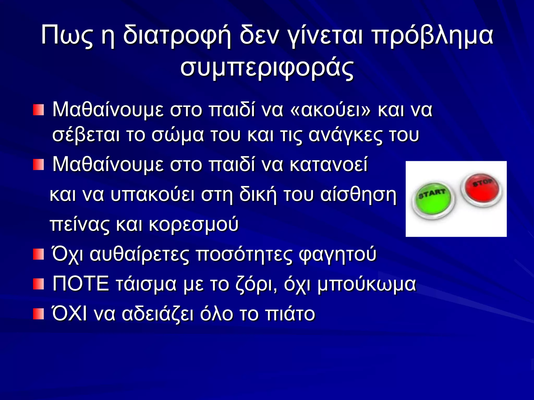 Πως η διατροφή δεν γίνεται πρόβλημα συμπεριφοράςΜαθαίνουμε στο παιδί να «ακούει» και να σέβεται το σώμα του και τις ανάγκες τουΜαθαίνουμε στο παιδί να κατανοεί    και να υπακούει στη δική του αίσθηση   πείνας και κορεσμούΌχι αυθαίρετες ποσότητες φαγητούΠΟΤΕ τάισμα με το ζόρι, όχι μπούκωμαΌΧΙ να αδειάζει όλο το πιάτο