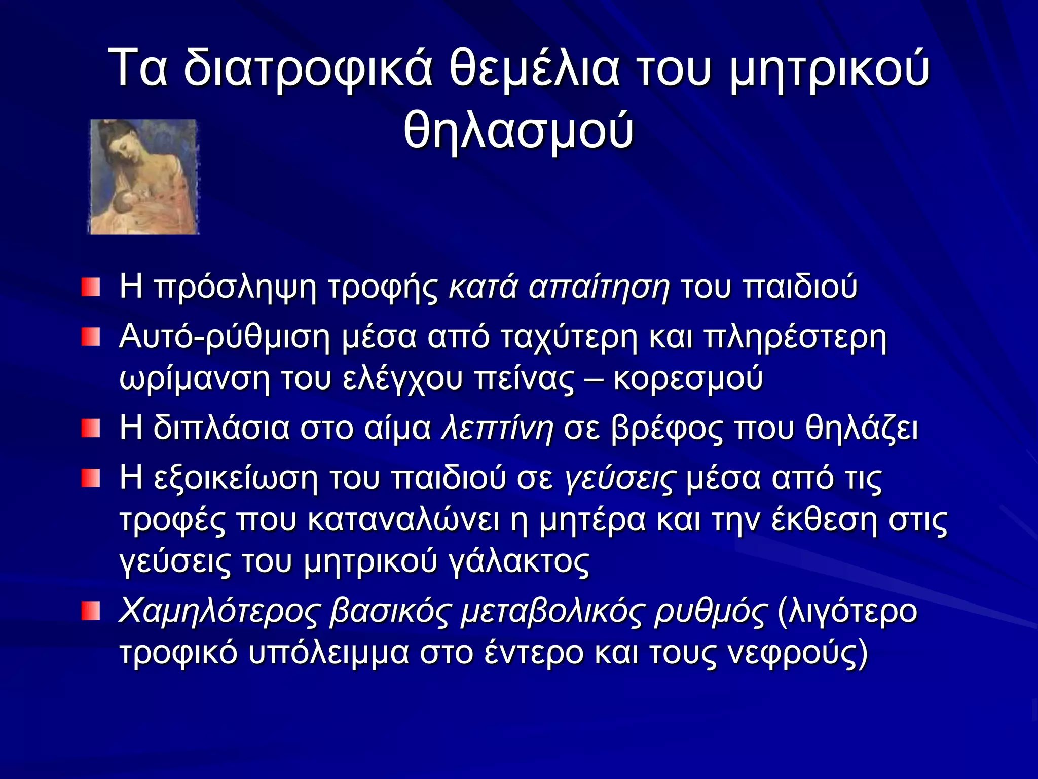 Τα διατροφικά θεμέλια του μητρικού θηλασμούΗ πρόσληψη τροφής κατά απαίτηση του παιδιούΑυτό-ρύθμιση μέσα από ταχύτερη και πληρέστερη ωρίμανση του ελέγχου πείνας – κορεσμούΗ διπλάσια στο αίμα λεπτίνη σε βρέφος που θηλάζειΗ εξοικείωση του παιδιού σε γεύσεις μέσα από τις τροφές που καταναλώνει η μητέρα και την έκθεση στις γεύσεις του μητρικού γάλακτοςΧαμηλότερος βασικός μεταβολικός ρυθμός (λιγότερο τροφικό υπόλειμμα στο έντερο και τους νεφρούς) 
