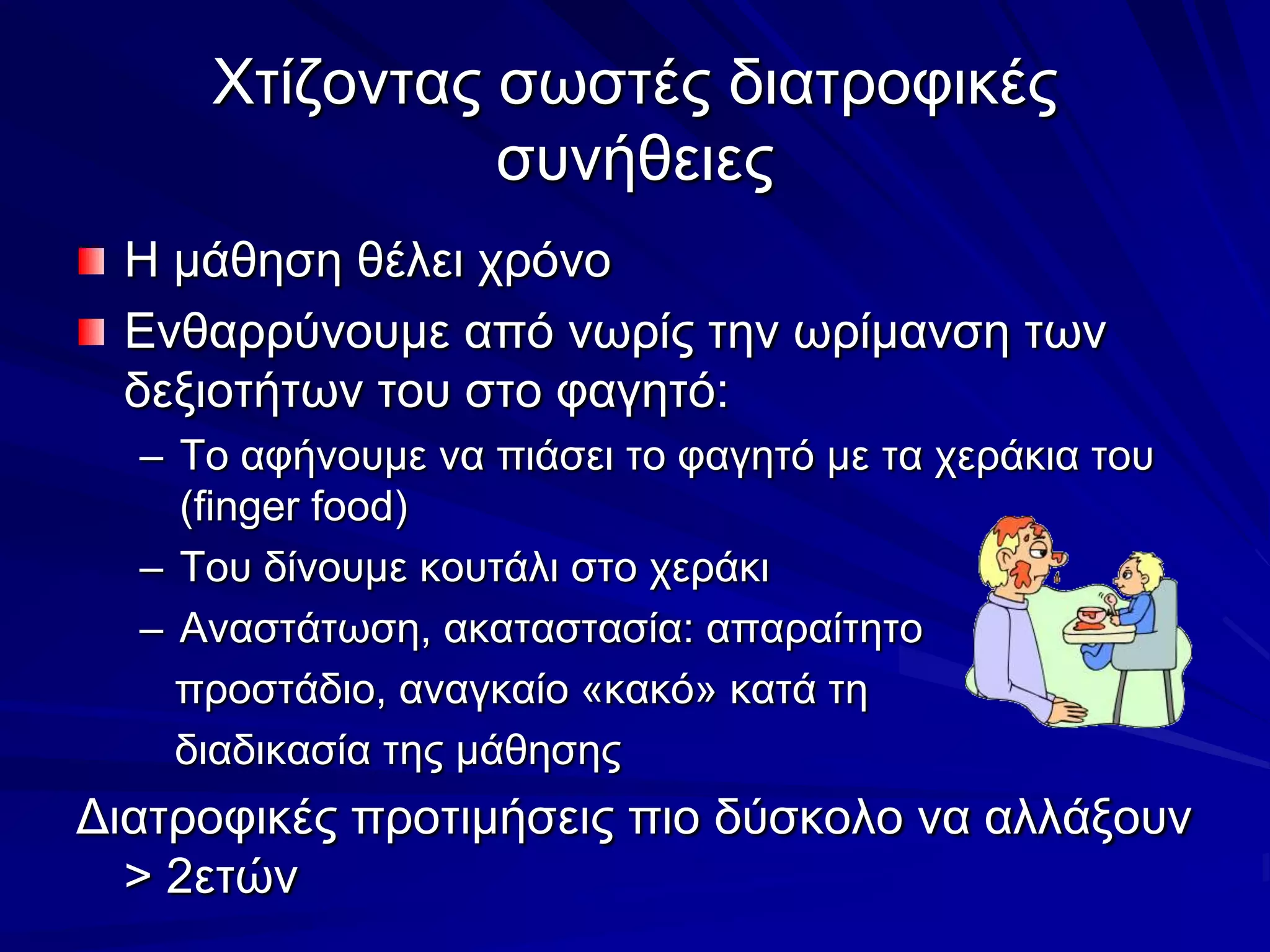 Χτίζοντας σωστές διατροφικές συνήθειεςΗ μάθηση θέλει χρόνοΕνθαρρύνουμε από νωρίς την ωρίμανση των δεξιοτήτων του στο φαγητό:Το αφήνουμε να πιάσει το φαγητό με τα χεράκια του (finger food)Του δίνουμε κουτάλι στο χεράκιΑναστάτωση, ακαταστασία: απαραίτητο   προστάδιο, αναγκαίο «κακό» κατά τη    διαδικασία της μάθησηςΔιατροφικές προτιμήσεις πιο δύσκολο να αλλάξουν > 2ετών