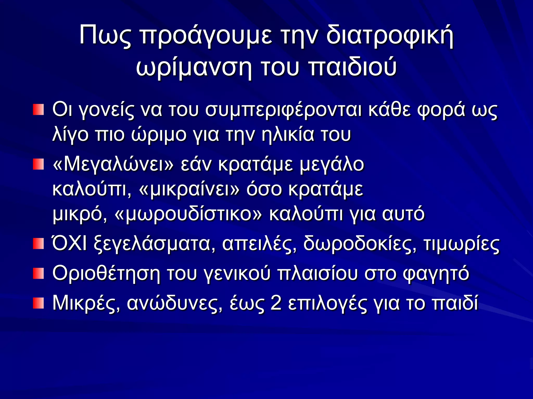 Πως προάγουμε την διατροφική ωρίμανση του παιδιούΟι γονείς να του συμπεριφέρονται κάθε φορά ως λίγο πιο ώριμο για την ηλικία του«Μεγαλώνει» εάν κρατάμε μεγάλο καλούπι, «μικραίνει» όσο κρατάμε μικρό, «μωρουδίστικο» καλούπι για αυτόΌΧΙ ξεγελάσματα, απειλές, δωροδοκίες, τιμωρίεςΟριοθέτηση του γενικού πλαισίου στο φαγητόΜικρές, ανώδυνες, έως 2 επιλογές για το παιδί