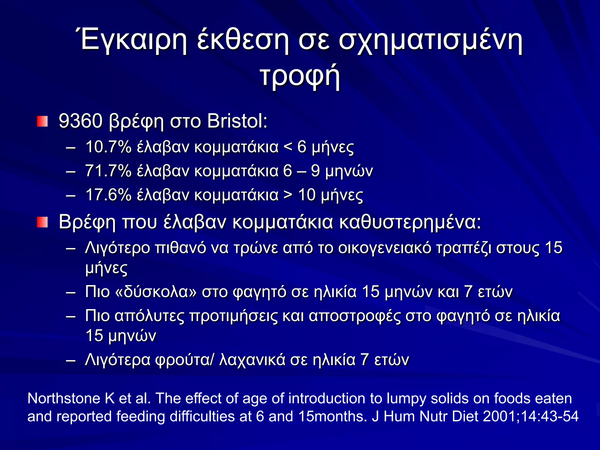 Έγκαιρη έκθεση σε σχηματισμένη τροφή9360 βρέφη στο Bristol:10.7% έλαβαν κομματάκια < 6 μήνες71.7% έλαβαν κομματάκια 6 – 9 μηνών17.6% έλαβαν κομματάκια > 10 μήνεςΒρέφη που έλαβαν κομματάκια καθυστερημένα:Λιγότερο πιθανό να τρώνε από το οικογενειακό τραπέζι στους 15 μήνεςΠιο «δύσκολα» στο φαγητόσε ηλικία 15 μηνών και 7 ετώνΠιο απόλυτες προτιμήσεις και αποστροφές στο φαγητό σε ηλικία 15 μηνώνΛιγότερα φρούτα/ λαχανικά σε ηλικία 7 ετώνNorthstone Ket al. The effect of age of introduction to lumpy solids on foods eaten and reported feeding difficulties at 6 and 15months. J Hum Nutr Diet 2001;14:43-54