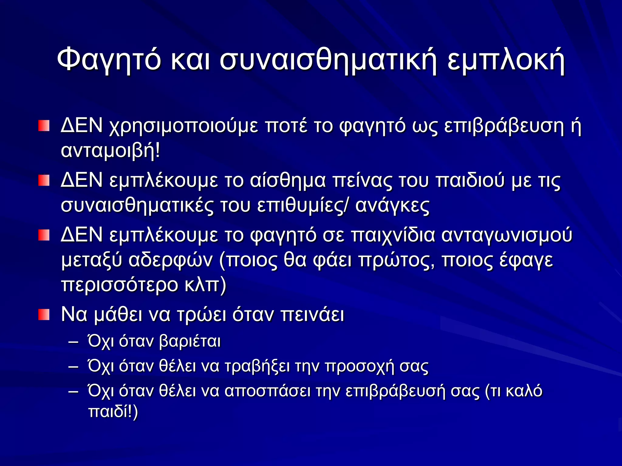 Φαγητό και συναισθηματική εμπλοκήΔΕΝ χρησιμοποιούμε ποτέ το φαγητό ως επιβράβευσηή ανταμοιβή!ΔΕΝ εμπλέκουμε το αίσθημα πείνας του παιδιού με τις συναισθηματικές του επιθυμίες/ ανάγκεςΔΕΝ εμπλέκουμε το φαγητό σε παιχνίδια ανταγωνισμού μεταξύ αδερφών (ποιος θα φάει πρώτος, ποιος έφαγε περισσότερο κλπ)Να μάθει να τρώει όταν πεινάειΌχι όταν βαριέταιΌχι όταν θέλει να τραβήξει την προσοχή σαςΌχι όταν θέλει να αποσπάσει την επιβράβευσή σας (τι καλό παιδί!)