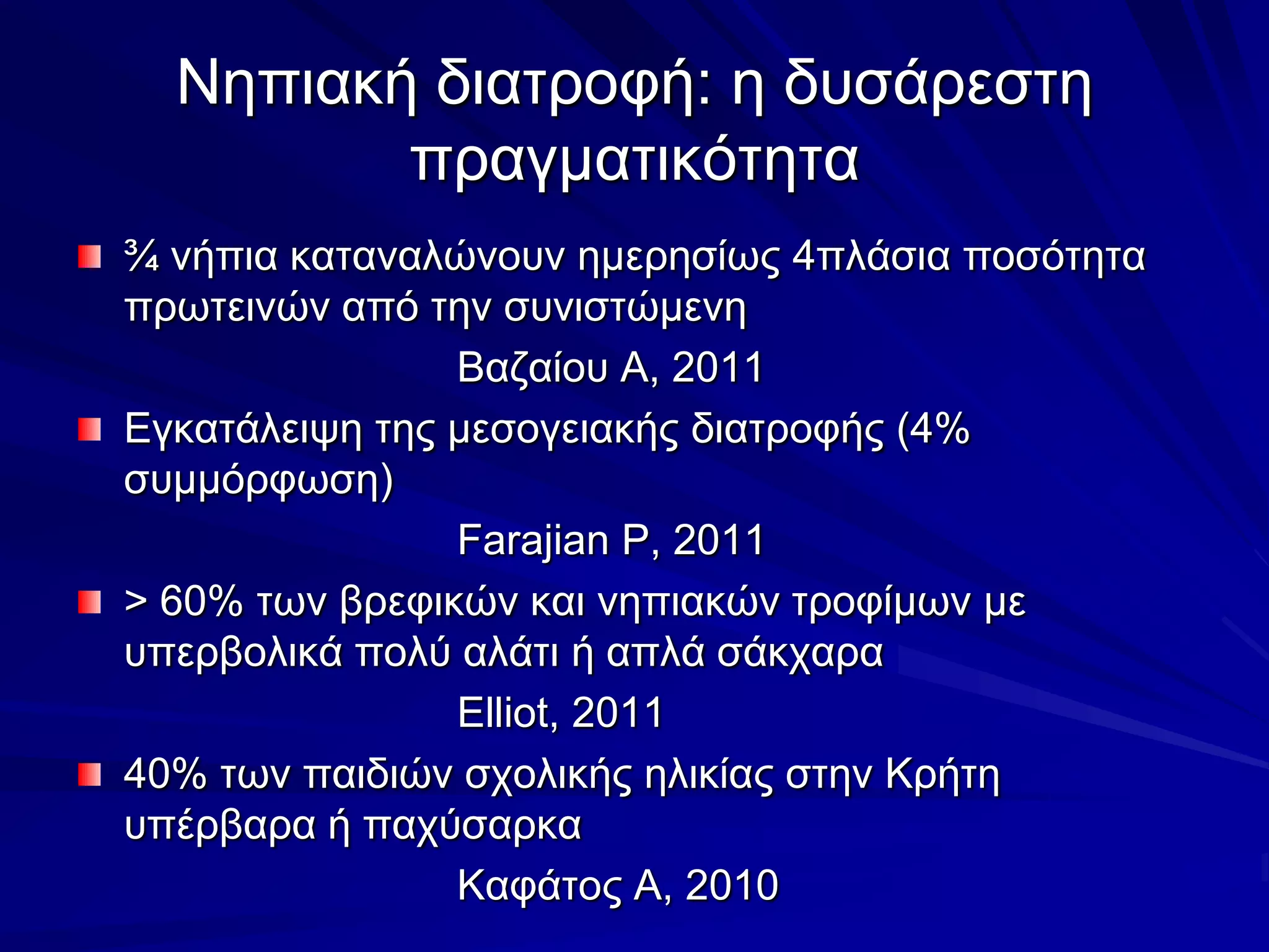 Νηπιακή διατροφή: η δυσάρεστη πραγματικότητα¾ νήπια καταναλώνουν ημερησίως 4πλάσια ποσότητα πρωτεινών από την συνιστώμενη				Βαζαίου Α, 2011Εγκατάλειψη της μεσογειακής διατροφής (4% συμμόρφωση)Farajian P, 2011> 60% των βρεφικών και νηπιακών τροφίμων με υπερβολικά πολύ αλάτι ή απλά σάκχαραElliot, 201140% των παιδιών σχολικής ηλικίας στην Κρήτη υπέρβαρα ή παχύσαρκα				Καφάτος Α, 2010
